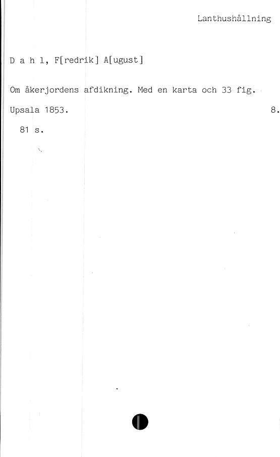  ﻿Lanthushållning
Dahl, F[redrik] A[ugust]
Om åkerjordens afdikning. Med en karta och 33 fig.
Upsala 1853.	8
81 s.